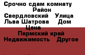 Срочно сдам комнату!!!! › Район ­ Свердловский › Улица ­ Льва Шатрова  › Дом ­ 1 › Цена ­ 6 000 - Пермский край Недвижимость » Другое   